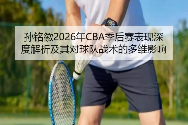 孙铭徽2026年CBA季后赛表现深度解析及其对球队战术的多维影响 - NANGONG